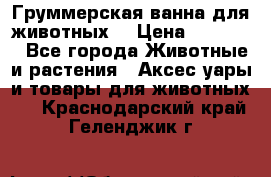 Груммерская ванна для животных. › Цена ­ 25 000 - Все города Животные и растения » Аксесcуары и товары для животных   . Краснодарский край,Геленджик г.